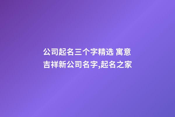 公司起名三个字精选 寓意吉祥新公司名字,起名之家